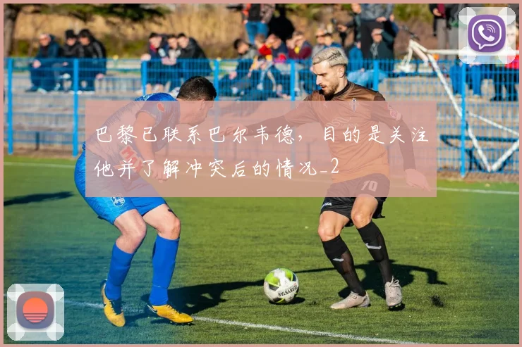 巴黎已联系巴尔韦德，目的是关注他并了解冲突后的情况_2