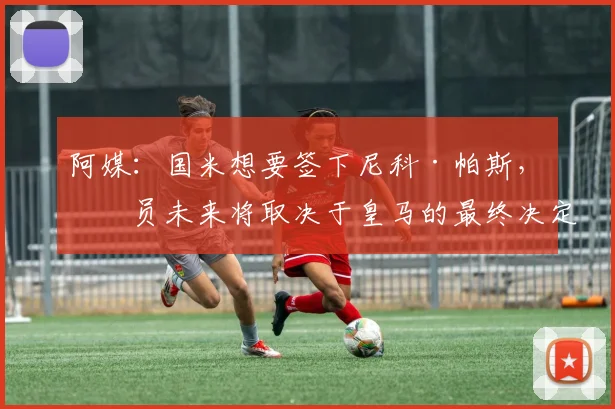 阿媒：国米想要签下尼科·帕斯，球员未来将取决于皇马的最终决定