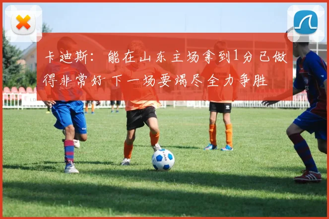 卡迪斯：能在山东主场拿到1分已做得非常好 下一场要竭尽全力争胜